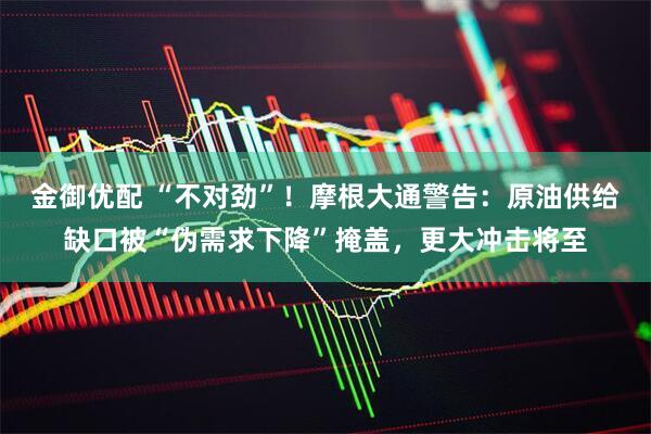 金御优配 “不对劲”！摩根大通警告：原油供给缺口被“伪需求下降”掩盖，更大冲击将至