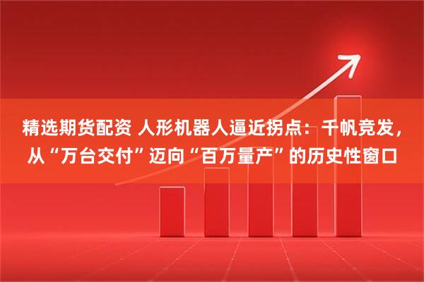 精选期货配资 人形机器人逼近拐点：千帆竞发，从“万台交付”迈向“百万量产”的历史性窗口